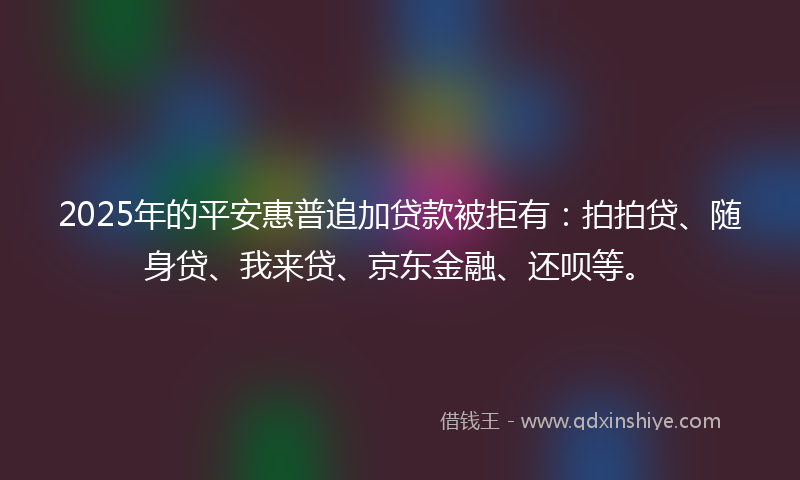 2025年的平安惠普追加贷款被拒有：拍拍贷、随身贷、我来贷、京东金融、还呗等。