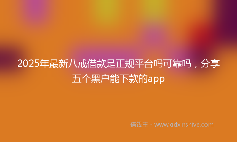 2025年最新八戒借款是正规平台吗可靠吗，分享五个黑户能下款的app