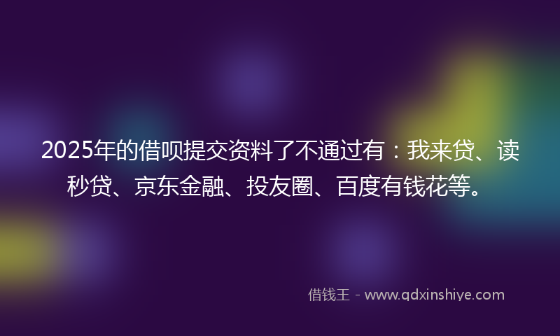 2025年的借呗提交资料了不通过有：我来贷、读秒贷、京东金融、投友圈、百度有钱花等。
