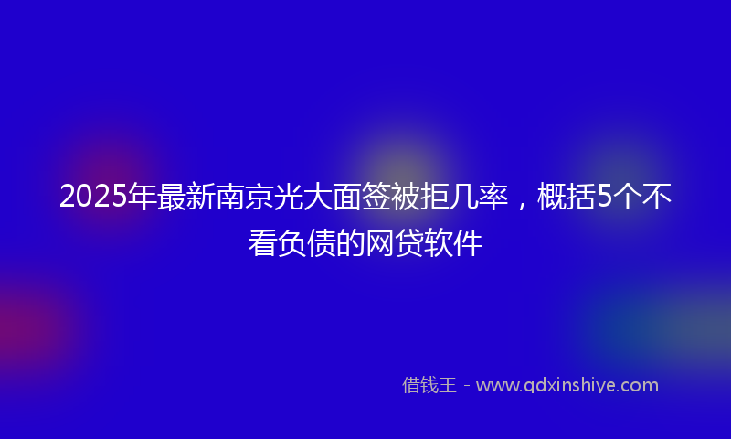 2025年最新南京光大面签被拒几率，概括5个不看负债的网贷软件