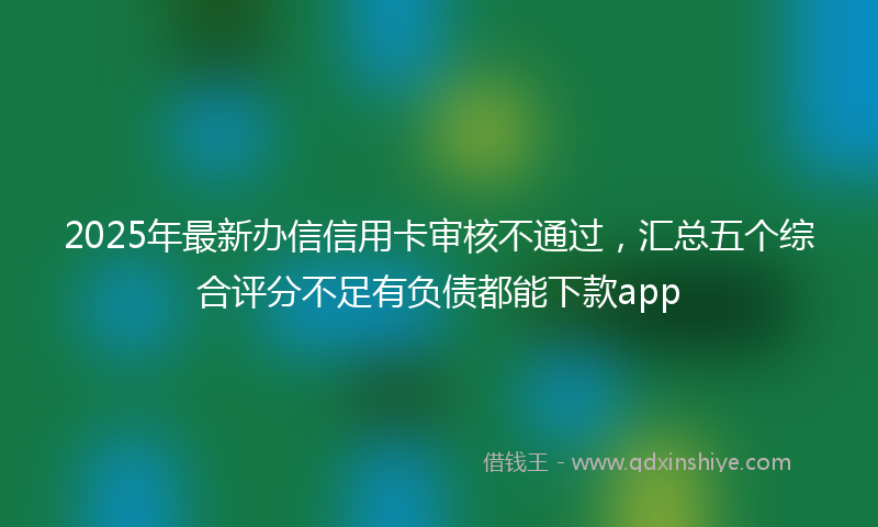 2025年最新办信信用卡审核不通过，汇总五个综合评分不足有负债都能下款app