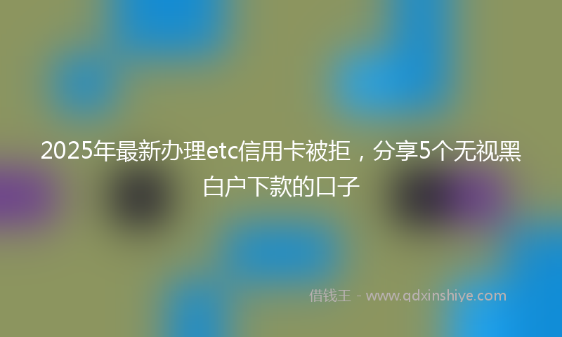 2025年最新办理etc信用卡被拒，分享5个无视黑白户下款的口子