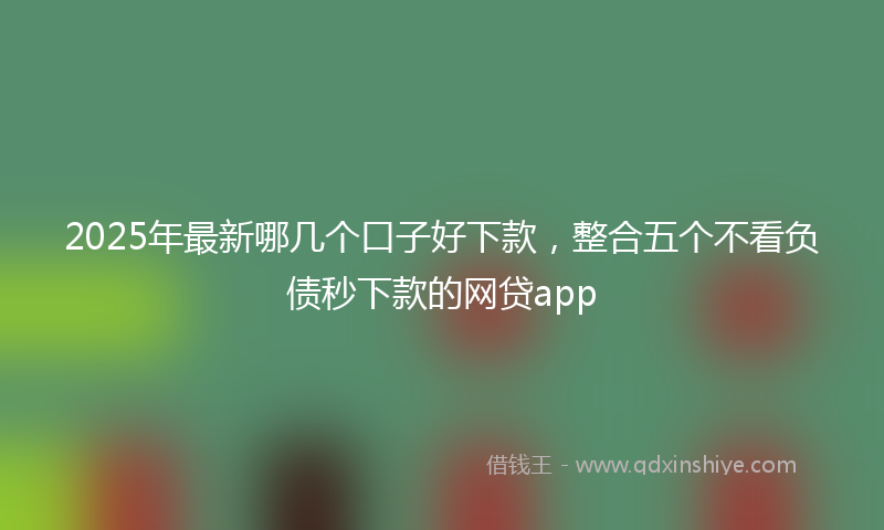 2025年最新哪几个口子好下款，整合五个不看负债秒下款的网贷app