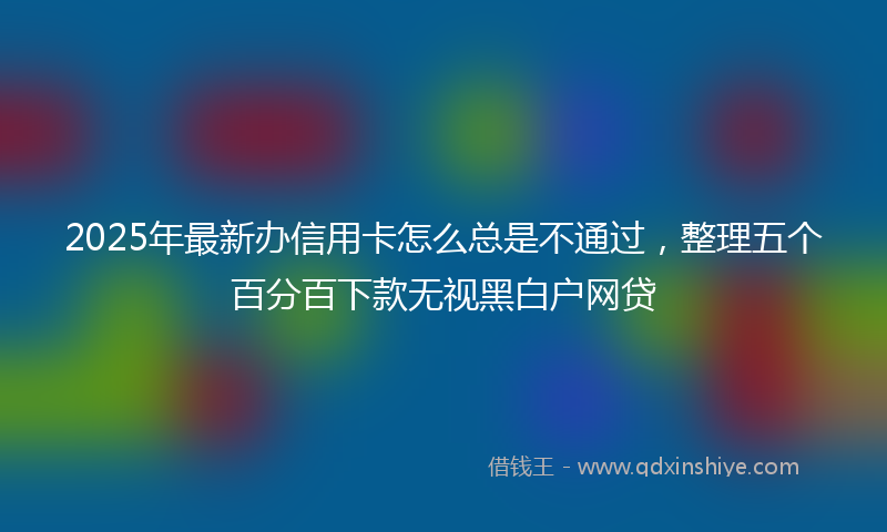 2025年最新办信用卡怎么总是不通过，整理五个百分百下款无视黑白户网贷