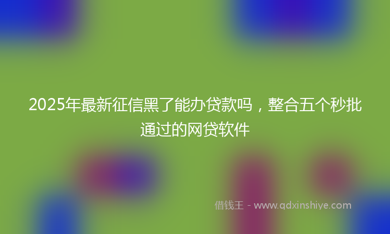2025年最新征信黑了能办贷款吗，整合五个秒批通过的网贷软件