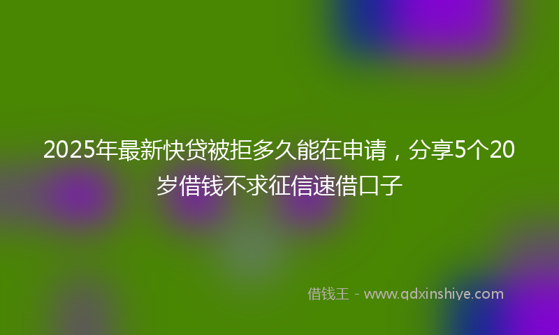 2025年最新快贷被拒多久能在申请，分享5个20岁借钱不求征信速借口子