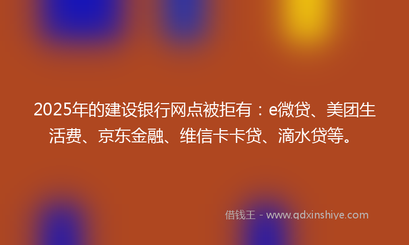 2025年的建设银行网点被拒有：e微贷、美团生活费、京东金融、维信卡卡贷、滴水贷等。