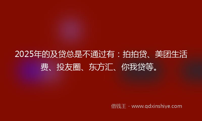 2025年的及贷总是不通过有：拍拍贷、美团生活费、投友圈、东方汇、你我贷等。