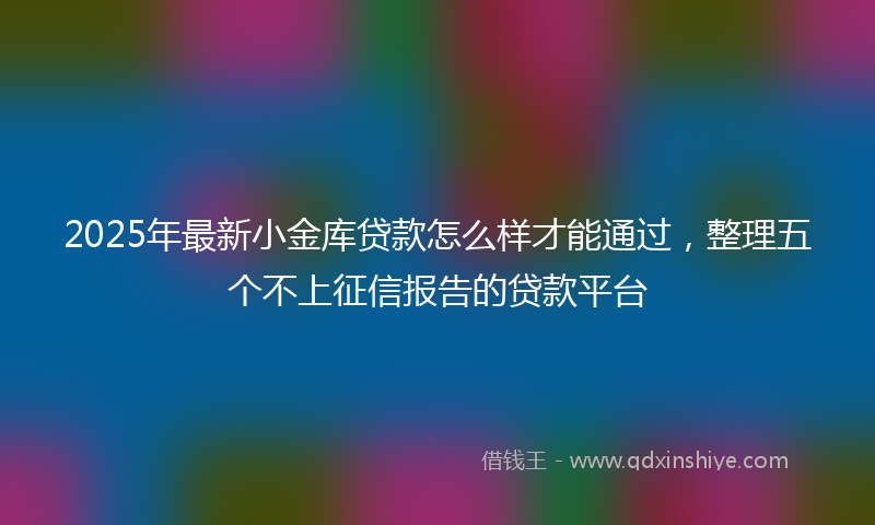 2025年最新小金库贷款怎么样才能通过，整理五个不上征信报告的贷款平台