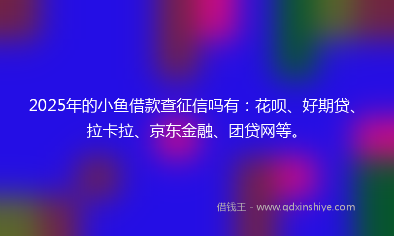 2025年的小鱼借款查征信吗有：花呗、好期贷、拉卡拉、京东金融、团贷网等。