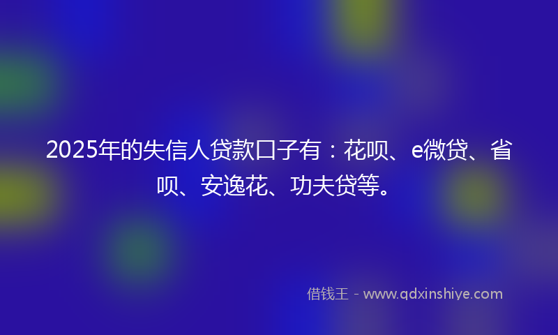 2025年的失信人贷款口子有：花呗、e微贷、省呗、安逸花、功夫贷等。