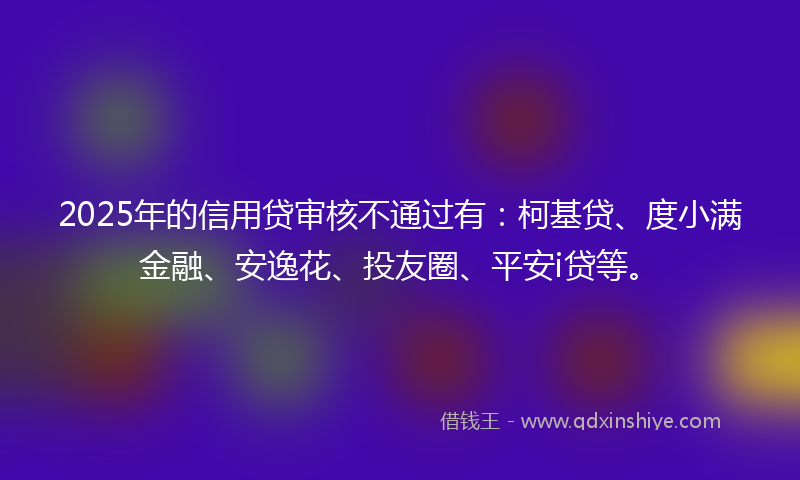 2025年的信用贷审核不通过有：柯基贷、度小满金融、安逸花、投友圈、平安i贷等。