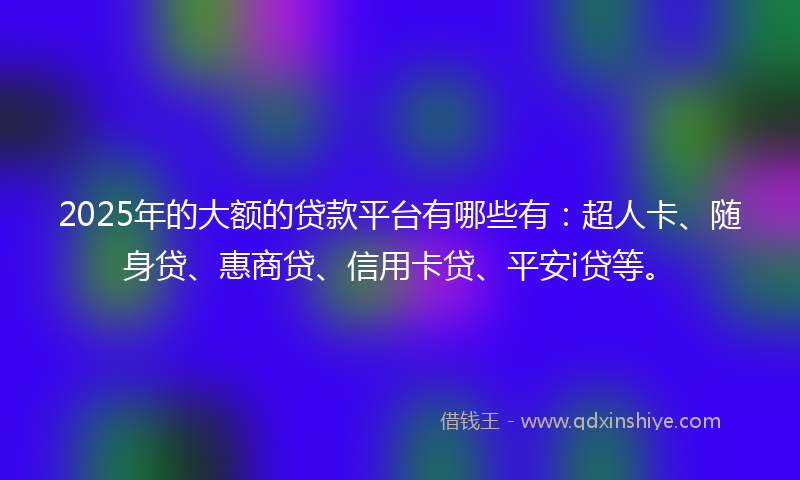 2025年的大额的贷款平台有哪些有：超人卡、随身贷、惠商贷、信用卡贷、平安i贷等。