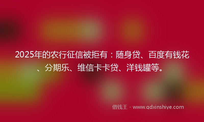 2025年的农行征信被拒有：随身贷、百度有钱花、分期乐、维信卡卡贷、洋钱罐等。