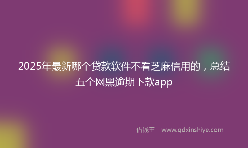 2025年最新哪个贷款软件不看芝麻信用的，总结五个网黑逾期下款app