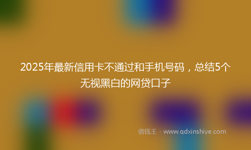 2025年最新信用卡不通过和手机号码，总结5个无视黑白的网贷口子