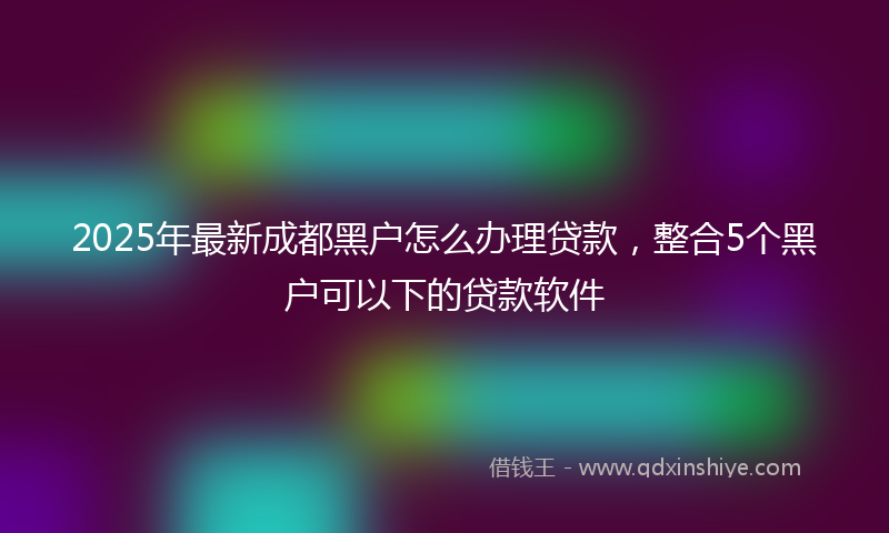 2025年最新成都黑户怎么办理贷款，整合5个黑户可以下的贷款软件