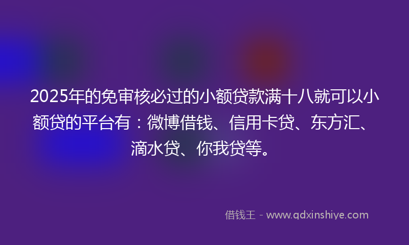2025年的免审核必过的小额贷款满十八就可以小额贷的平台有：微博借钱、信用卡贷、东方汇、滴水贷、你我贷等。