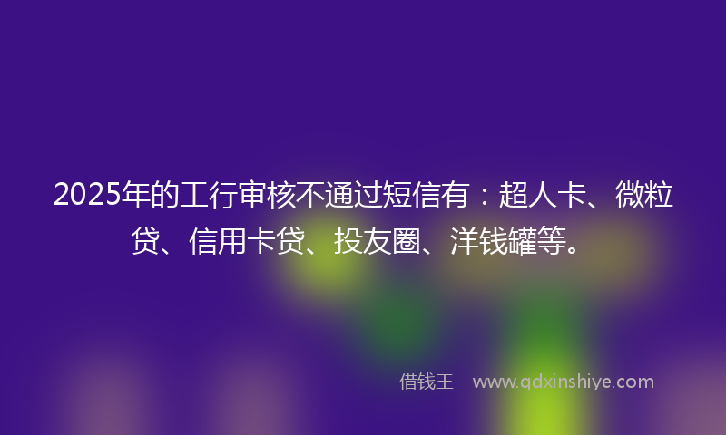 2025年的工行审核不通过短信有：超人卡、微粒贷、信用卡贷、投友圈、洋钱罐等。