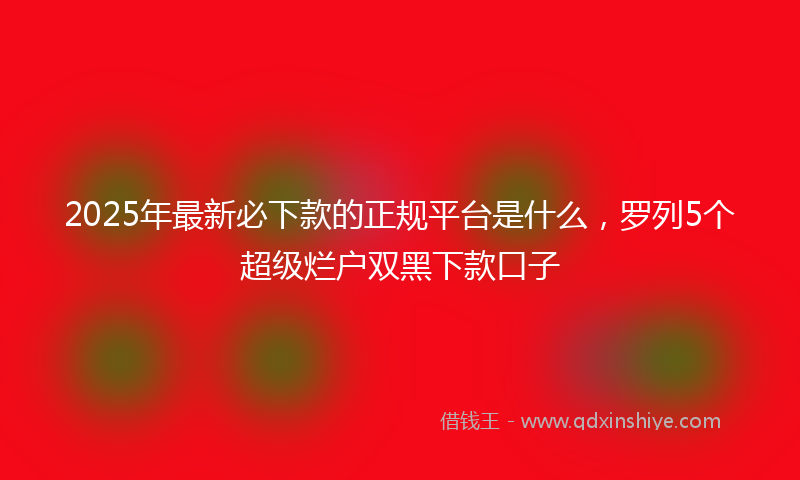 2025年最新必下款的正规平台是什么，罗列5个超级烂户双黑下款口子