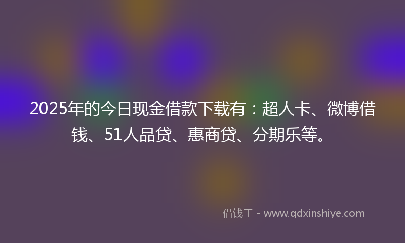 2025年的今日现金借款下载有：超人卡、微博借钱、51人品贷、惠商贷、分期乐等。