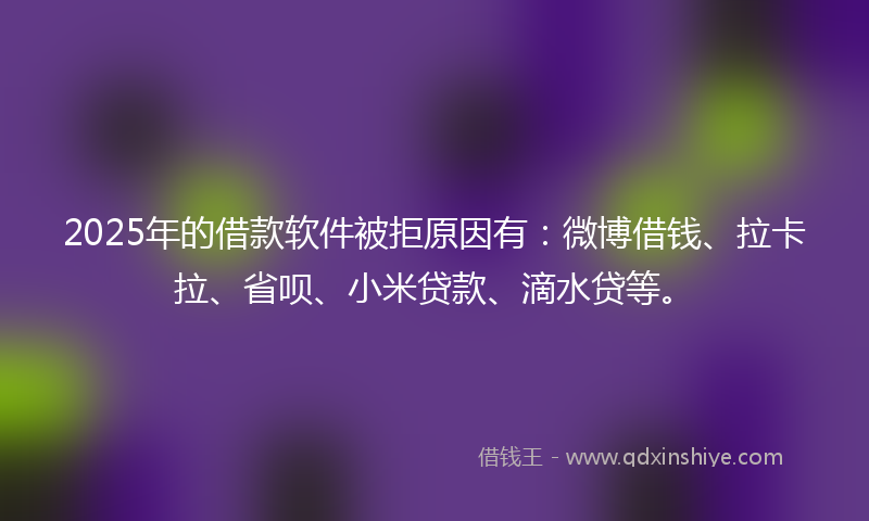 2025年的借款软件被拒原因有：微博借钱、拉卡拉、省呗、小米贷款、滴水贷等。