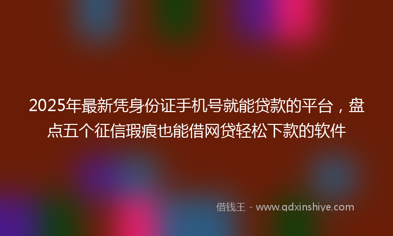 2025年最新凭身份证手机号就能贷款的平台，盘点五个征信瑕疵也能借网贷轻松下款的软件