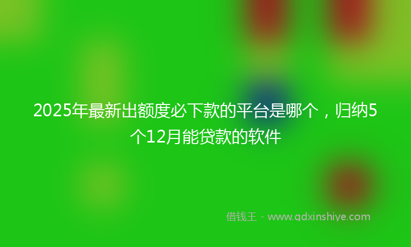 2025年最新出额度必下款的平台是哪个，归纳5个12月能贷款的软件