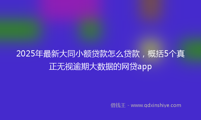2025年最新大同小额贷款怎么贷款，概括5个真正无视逾期大数据的网贷app