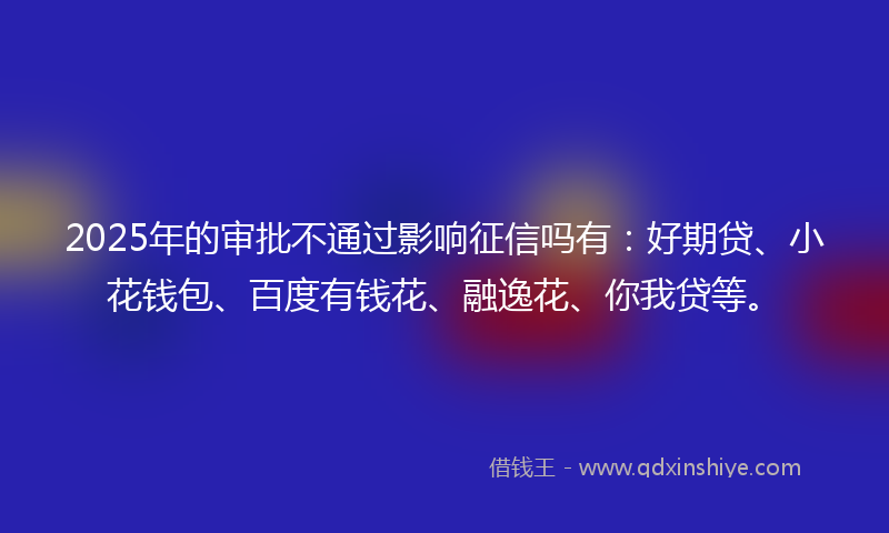 2025年的审批不通过影响征信吗有：好期贷、小花钱包、百度有钱花、融逸花、你我贷等。