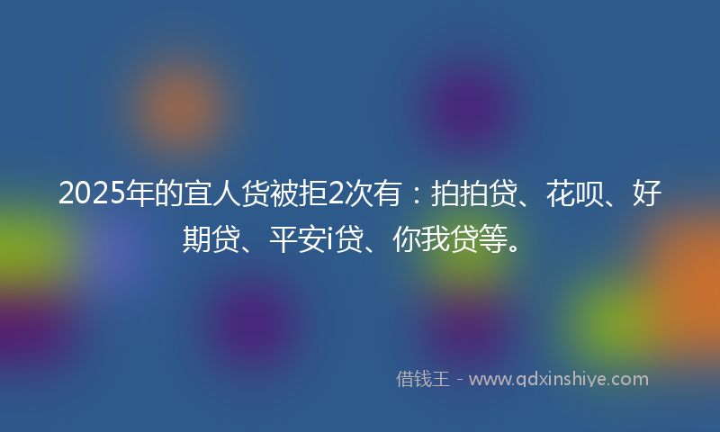 2025年的宜人货被拒2次有：拍拍贷、花呗、好期贷、平安i贷、你我贷等。