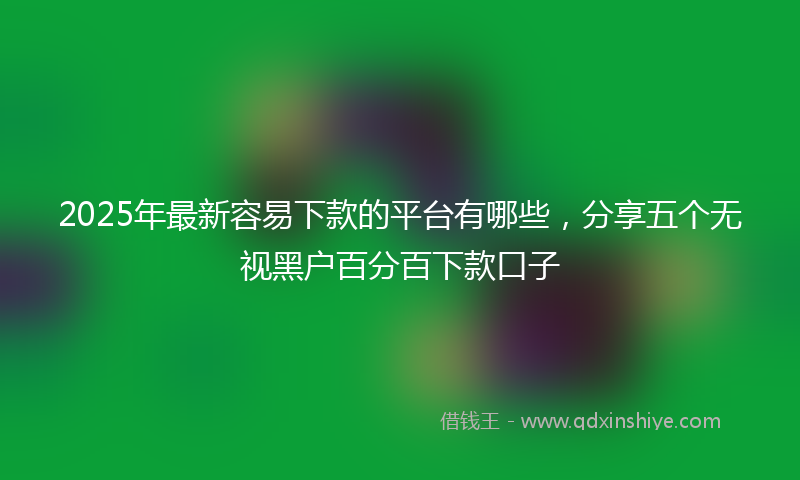 2025年最新容易下款的平台有哪些，分享五个无视黑户百分百下款口子