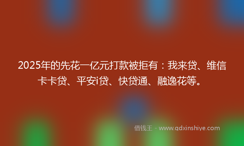 2025年的先花一亿元打款被拒有：我来贷、维信卡卡贷、平安i贷、快贷通、融逸花等。