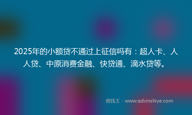 2025年的小额贷不通过上征信吗有：超人卡、人人贷、中原消费金融、快贷通、滴水贷等。