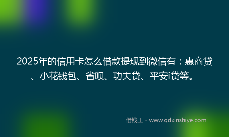 2025年的信用卡怎么借款提现到微信有：惠商贷、小花钱包、省呗、功夫贷、平安i贷等。