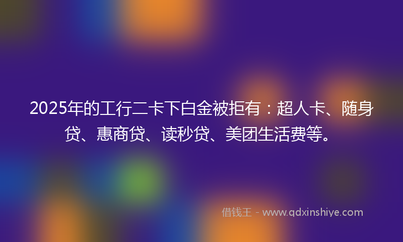 2025年的工行二卡下白金被拒有：超人卡、随身贷、惠商贷、读秒贷、美团生活费等。