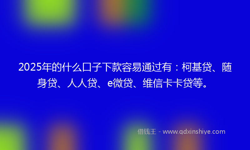 2025年的什么口子下款容易通过有：柯基贷、随身贷、人人贷、e微贷、维信卡卡贷等。