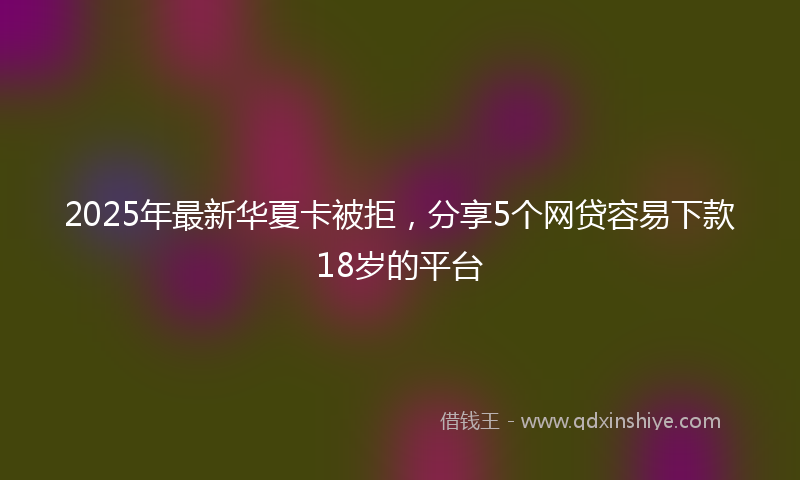 2025年最新华夏卡被拒，分享5个网贷容易下款18岁的平台