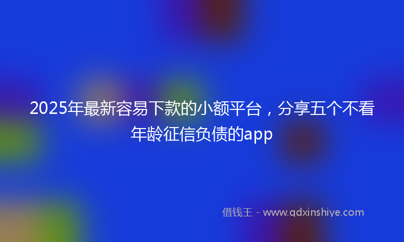 2025年最新容易下款的小额平台，分享五个不看年龄征信负债的app