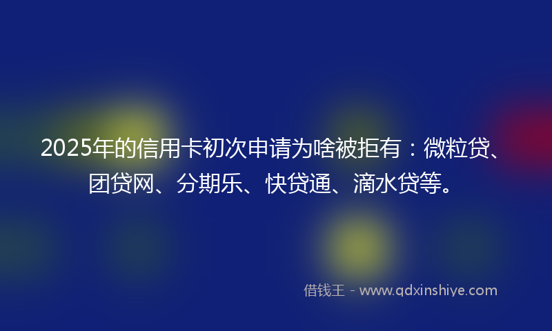 2025年的信用卡初次申请为啥被拒有：微粒贷、团贷网、分期乐、快贷通、滴水贷等。