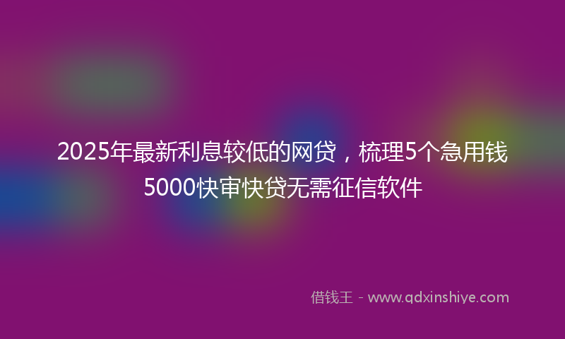 2025年最新利息较低的网贷，梳理5个急用钱5000快审快贷无需征信软件