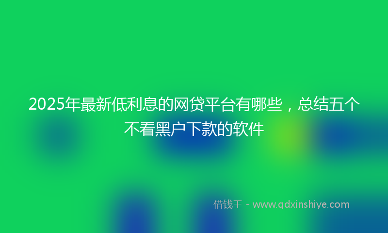 2025年最新低利息的网贷平台有哪些，总结五个不看黑户下款的软件