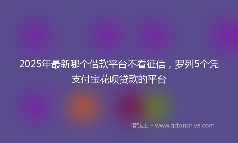 2025年最新哪个借款平台不看征信，罗列5个凭支付宝花呗贷款的平台