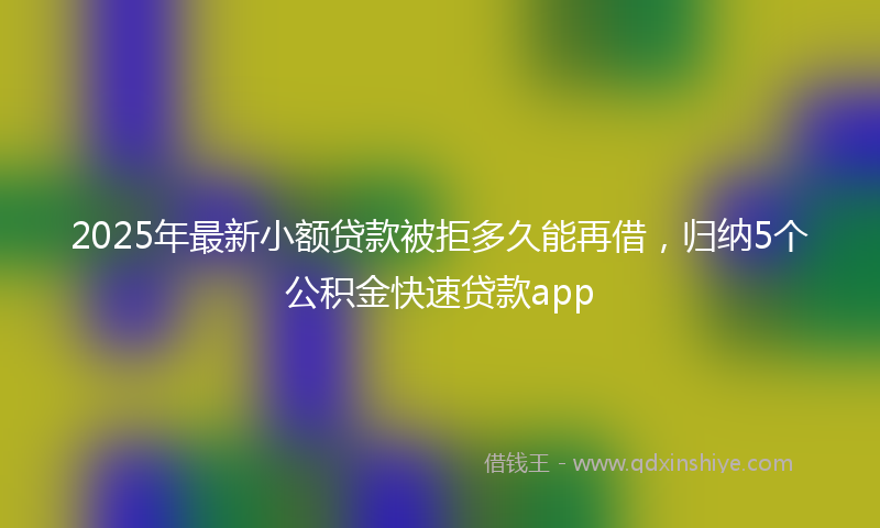 2025年最新小额贷款被拒多久能再借，归纳5个公积金快速贷款app