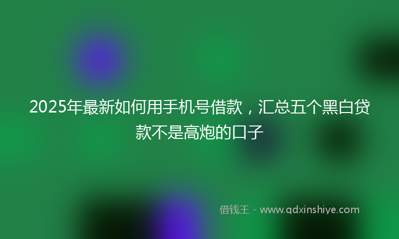 2025年最新如何用手机号借款，汇总五个黑白贷款不是高炮的口子