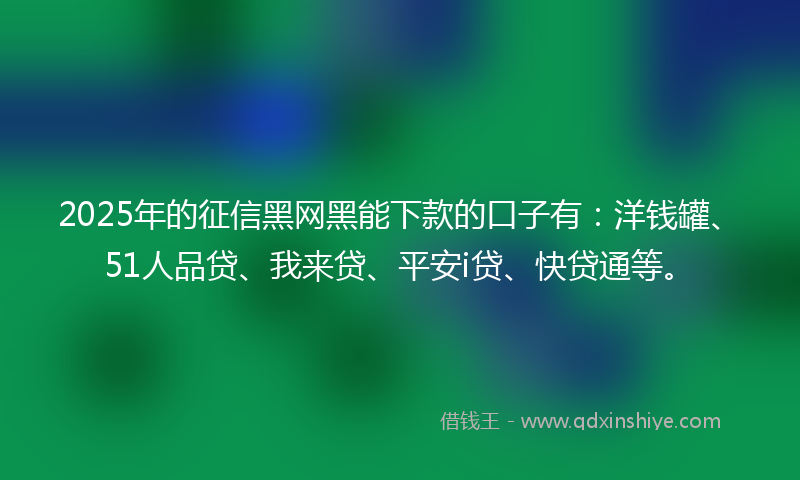 2025年的征信黑网黑能下款的口子有：洋钱罐、51人品贷、我来贷、平安i贷、快贷通等。