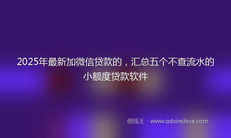 2025年最新加微信贷款的，汇总五个不查流水的小额度贷款软件