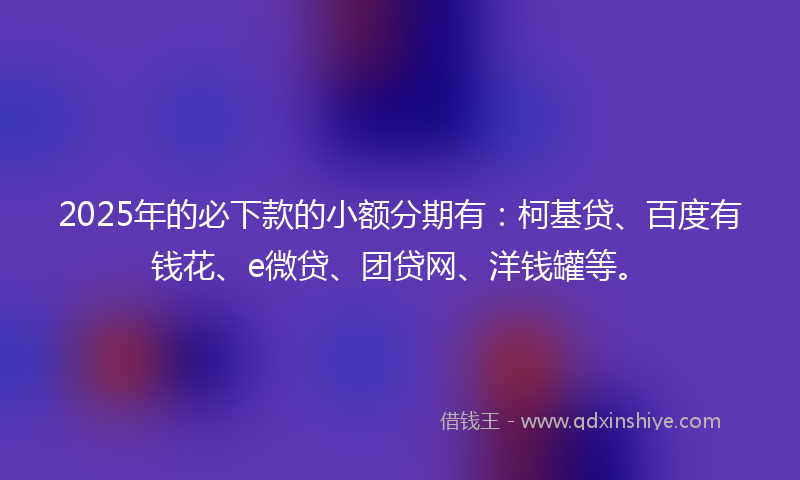 2025年的必下款的小额分期有：柯基贷、百度有钱花、e微贷、团贷网、洋钱罐等。
