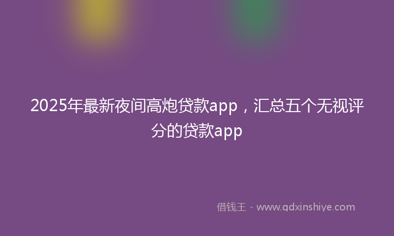 2025年最新夜间高炮贷款app，汇总五个无视评分的贷款app