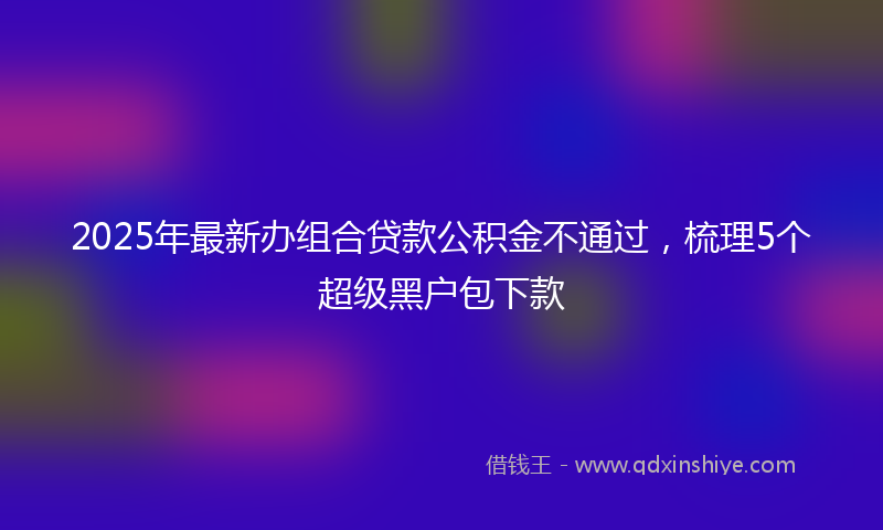 2025年最新办组合贷款公积金不通过，梳理5个超级黑户包下款